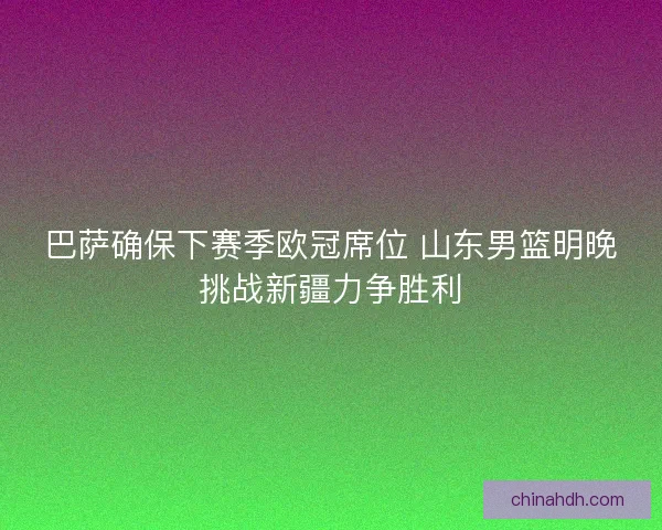 巴萨确保下赛季欧冠席位 山东男篮明晚挑战新疆力争胜利