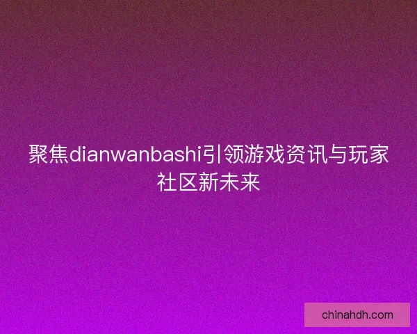 聚焦dianwanbashi引领游戏资讯与玩家社区新未来