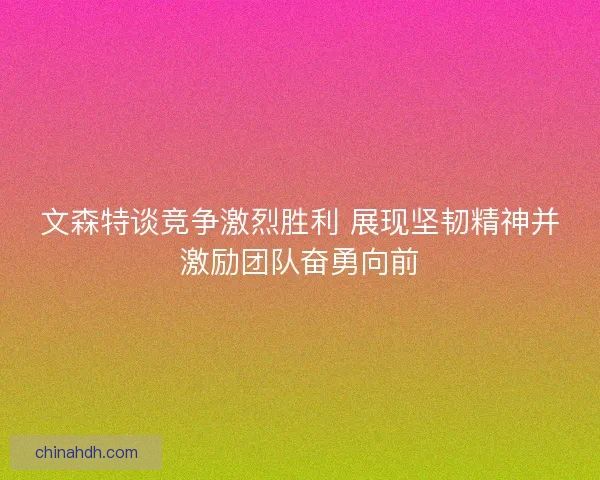 文森特谈竞争激烈胜利 展现坚韧精神并激励团队奋勇向前